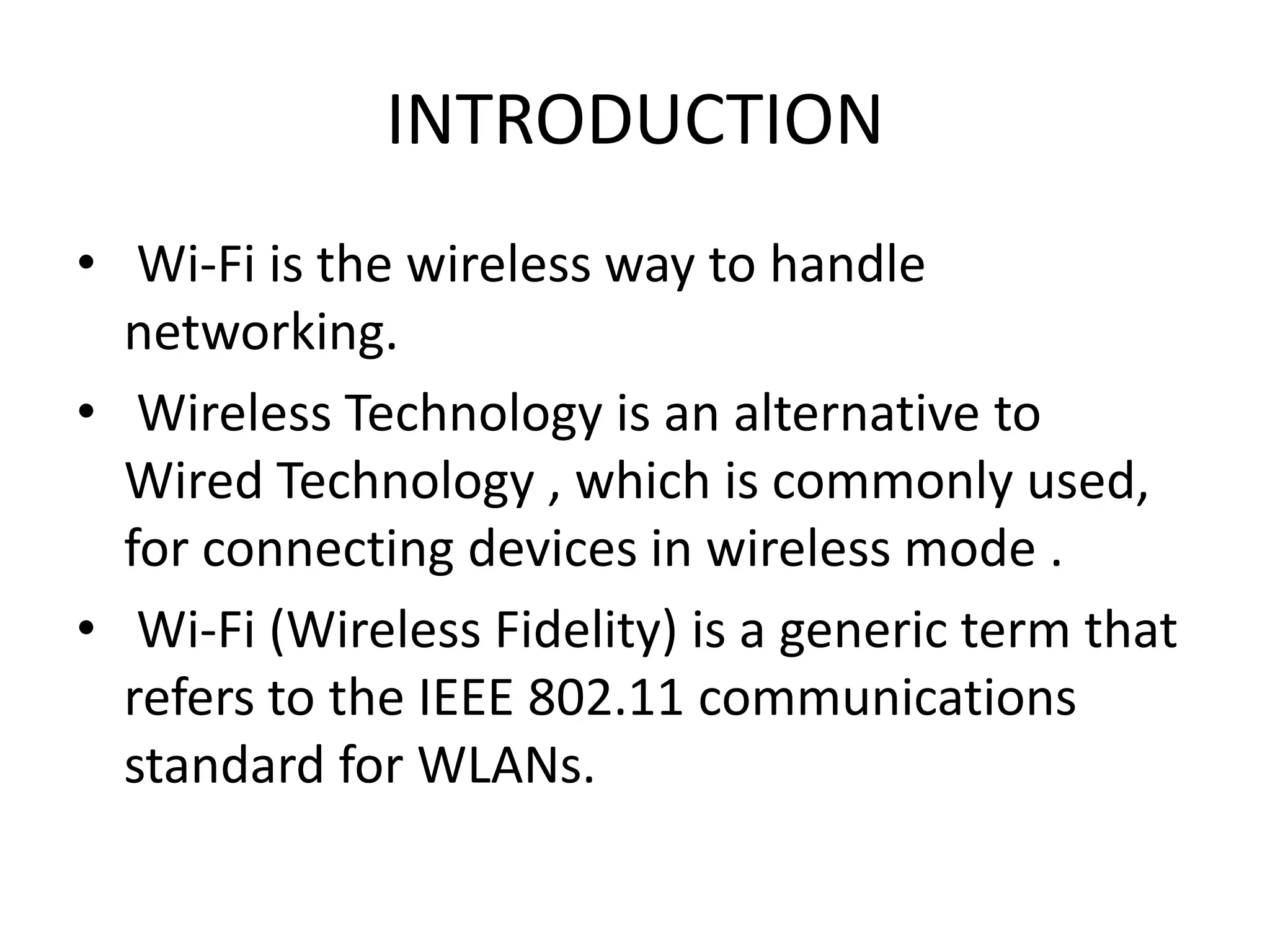 INTRODUCTION
• Wi-Fi is the wireless way to handle
  networking.
• Wireless Technology is an alternative to
  Wired Technology , which is commonly used,
  for connecting devices in wireless mode .
• Wi-Fi (Wireless Fidelity) is a generic term that
  refers to the IEEE 802.11 communications
  standard for WLANs.
 