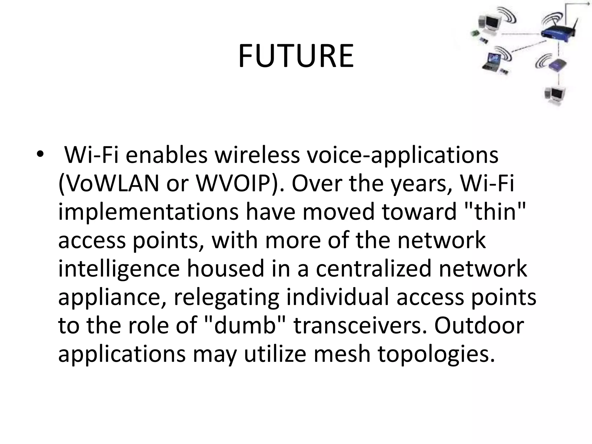 FUTURE

• Wi-Fi enables wireless voice-applications
  (VoWLAN or WVOIP). Over the years, Wi-Fi
  implementations have moved toward "thin"
  access points, with more of the network
  intelligence housed in a centralized network
  appliance, relegating individual access points
  to the role of "dumb" transceivers. Outdoor
  applications may utilize mesh topologies.
 