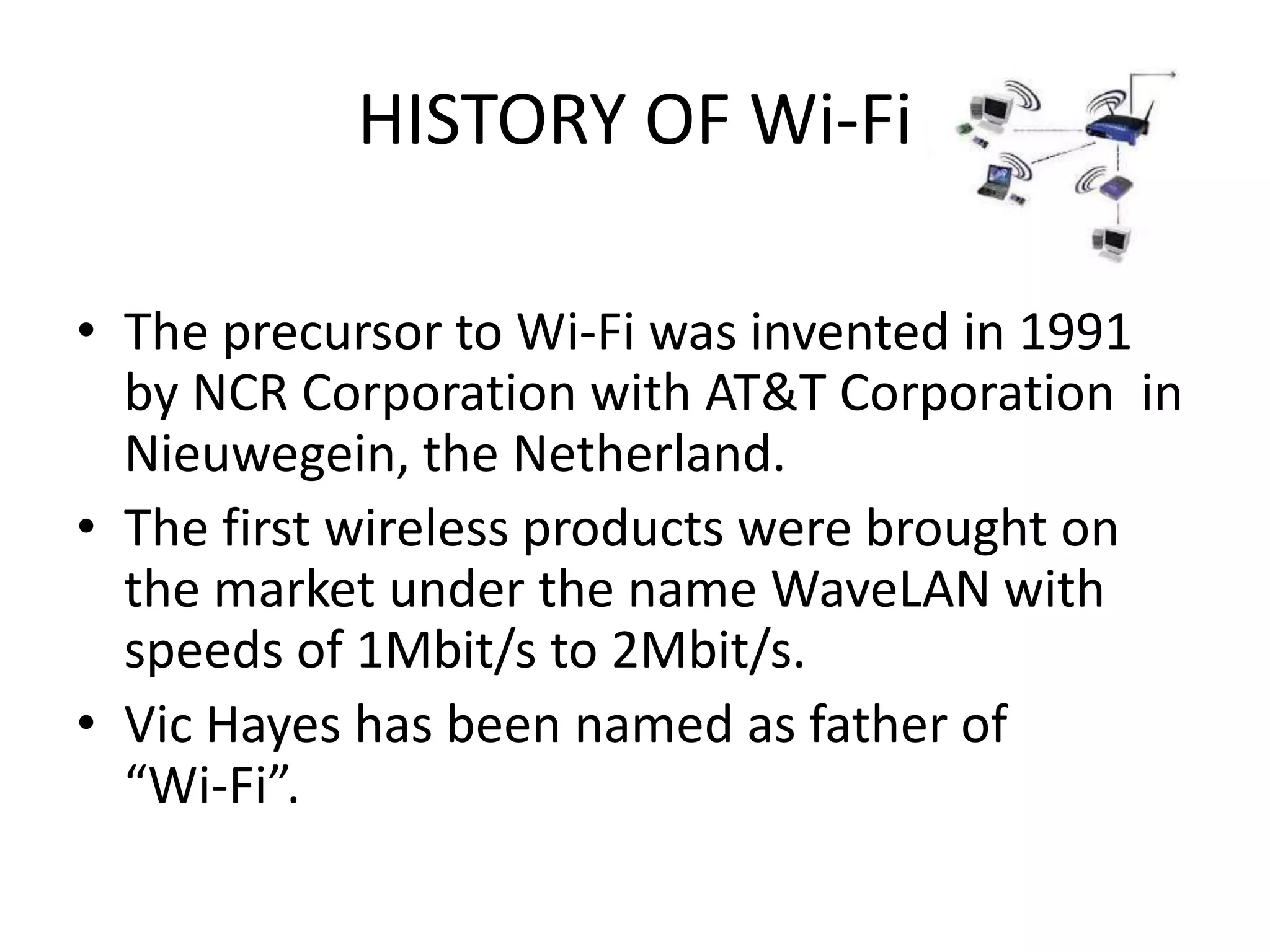 HISTORY OF Wi-Fi

• The precursor to Wi-Fi was invented in 1991
  by NCR Corporation with AT&T Corporation in
  Nieuwegein, the Netherland.
• The first wireless products were brought on
  the market under the name WaveLAN with
  speeds of 1Mbit/s to 2Mbit/s.
• Vic Hayes has been named as father of
  “Wi-Fi”.
 