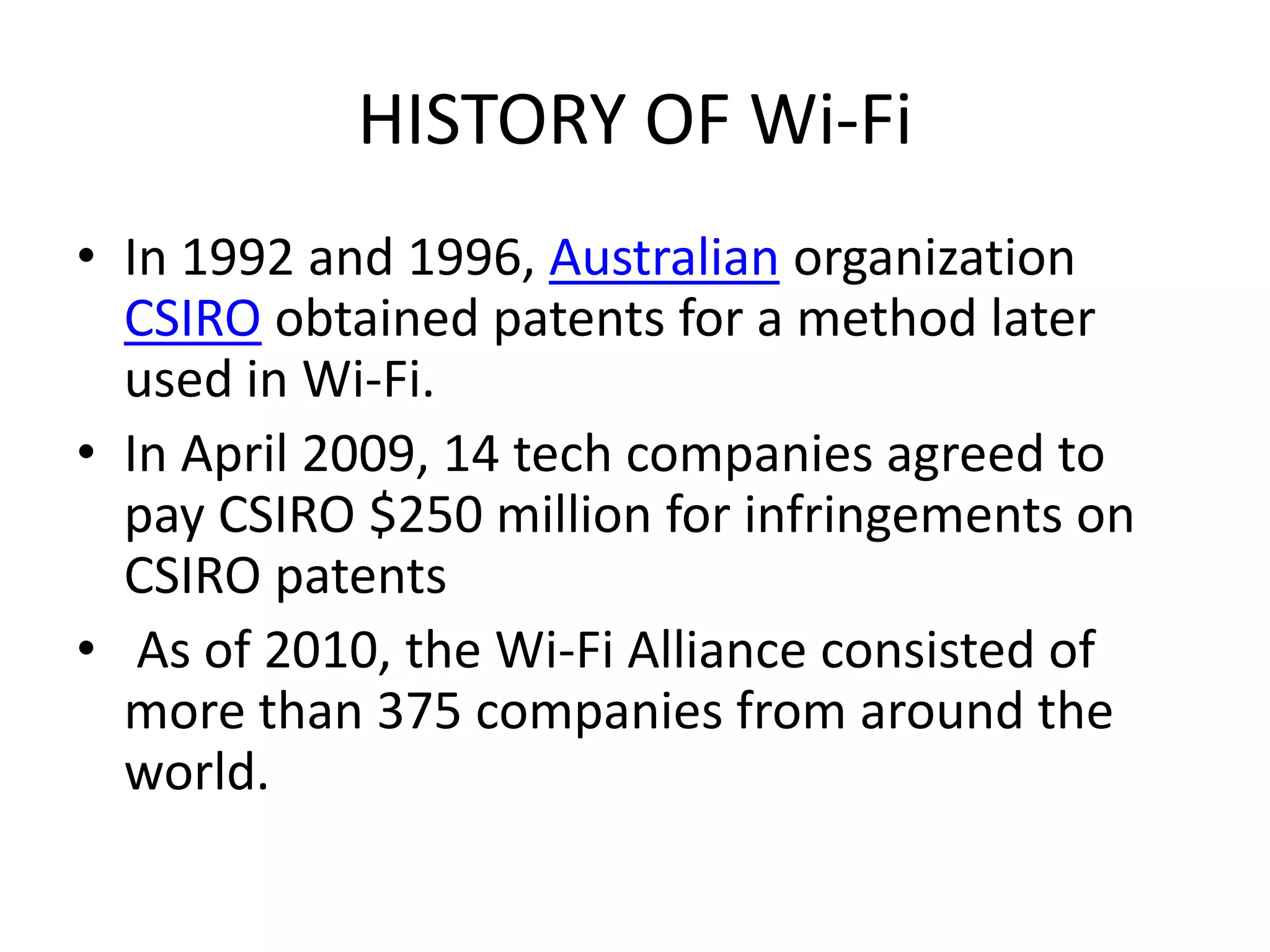 HISTORY OF Wi-Fi
• In 1992 and 1996, Australian organization
  CSIRO obtained patents for a method later
  used in Wi-Fi.
• In April 2009, 14 tech companies agreed to
  pay CSIRO $250 million for infringements on
  CSIRO patents
• As of 2010, the Wi-Fi Alliance consisted of
  more than 375 companies from around the
  world.
 