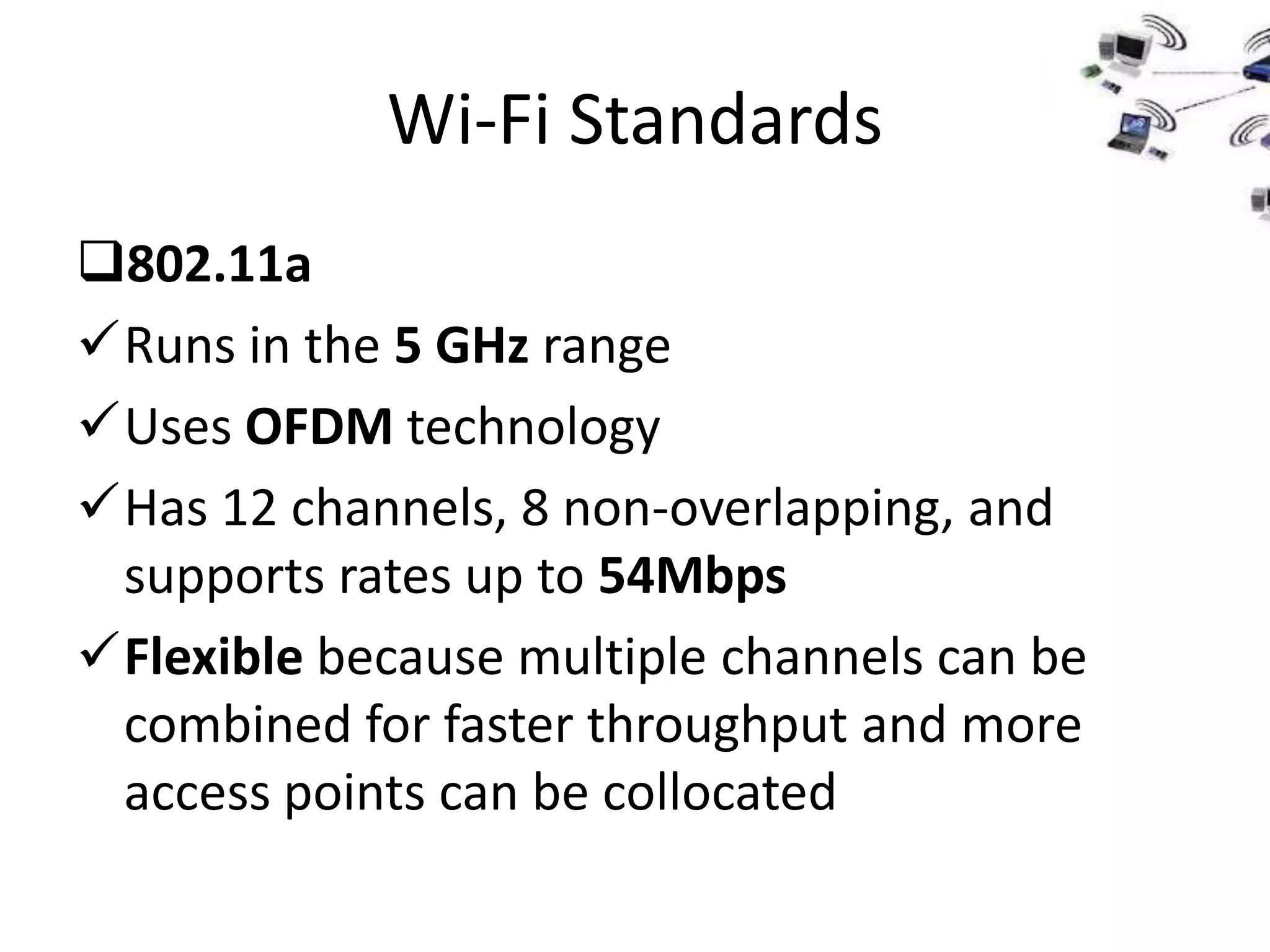 Wi-Fi Standards
802.11a
Runs in the 5 GHz range
Uses OFDM technology
Has 12 channels, 8 non-overlapping, and
 supports rates up to 54Mbps
Flexible because multiple channels can be
 combined for faster throughput and more
 access points can be collocated
 