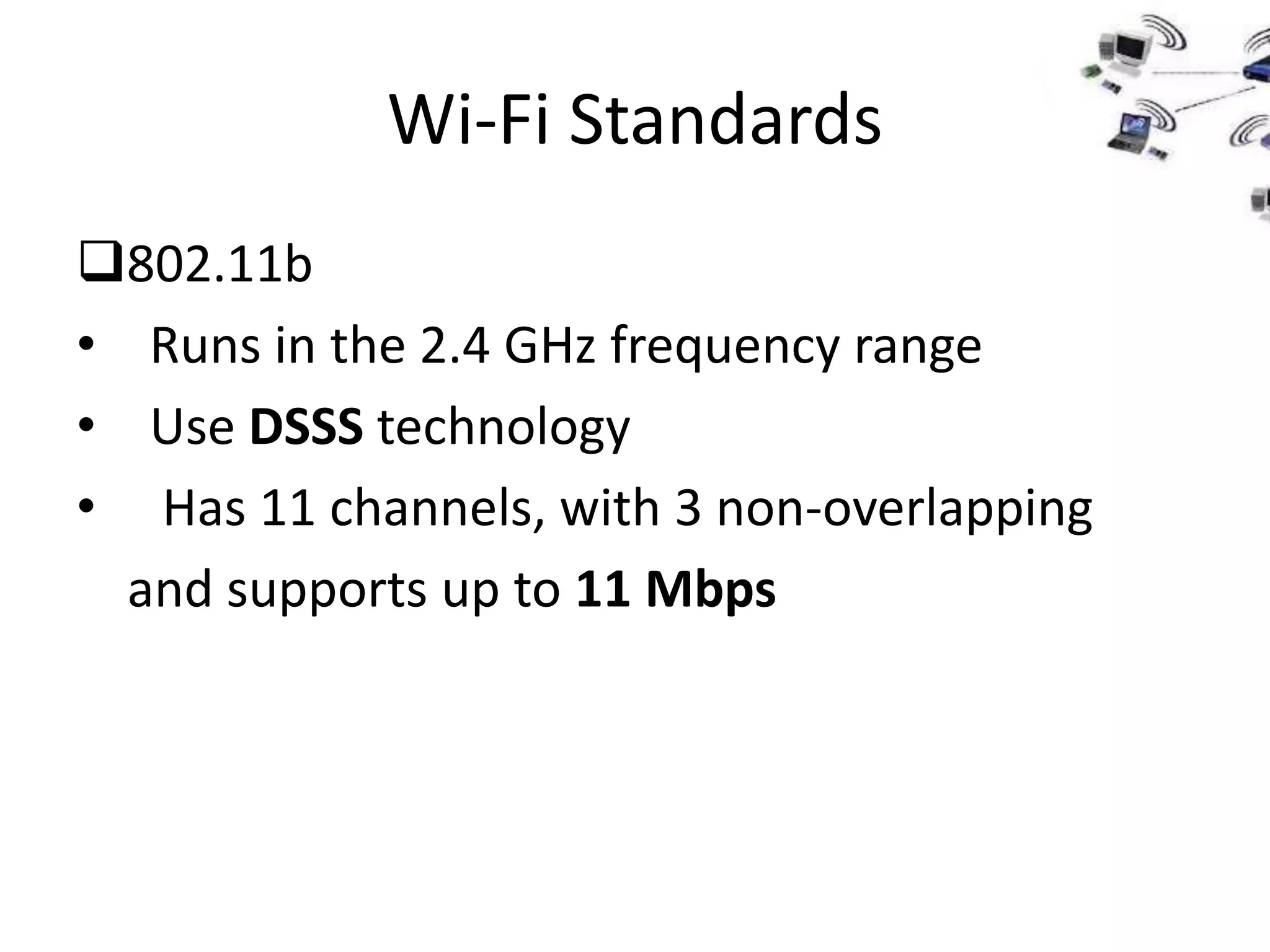 Wi-Fi Standards
802.11b
• Runs in the 2.4 GHz frequency range
• Use DSSS technology
• Has 11 channels, with 3 non-overlapping
  and supports up to 11 Mbps
 