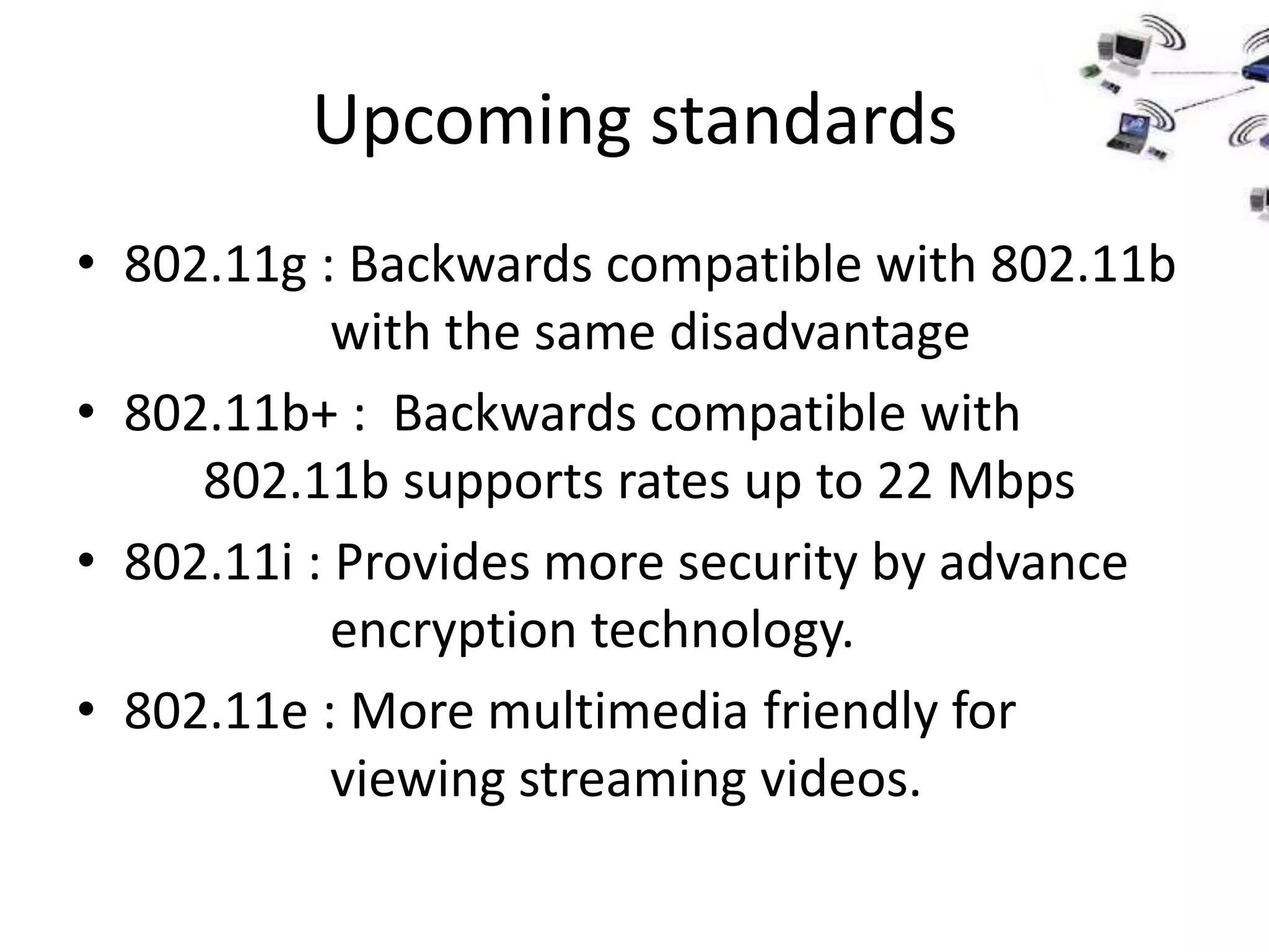 Upcoming standards
• 802.11g : Backwards compatible with 802.11b
            with the same disadvantage
• 802.11b+ : Backwards compatible with
     802.11b supports rates up to 22 Mbps
• 802.11i : Provides more security by advance
            encryption technology.
• 802.11e : More multimedia friendly for
            viewing streaming videos.
 
