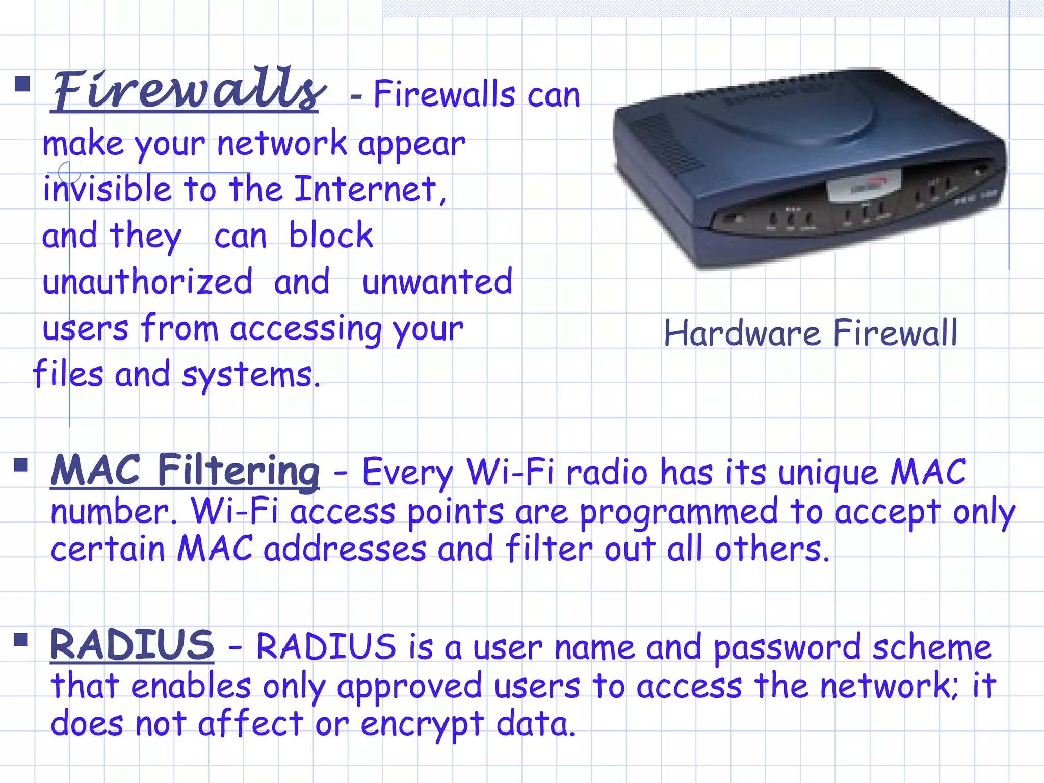  Firewalls - Firewalls can
make your network appear
invisible to the Internet,
and they can block
unauthorized and unwanted
users from accessing your
files and systems.
 MAC Filtering - Every Wi-Fi radio has its unique MAC
number. Wi-Fi access points are programmed to accept only
certain MAC addresses and filter out all others.
 RADIUS - RADIUS is a user name and password scheme
that enables only approved users to access the network; it
does not affect or encrypt data.
Hardware Firewall
 