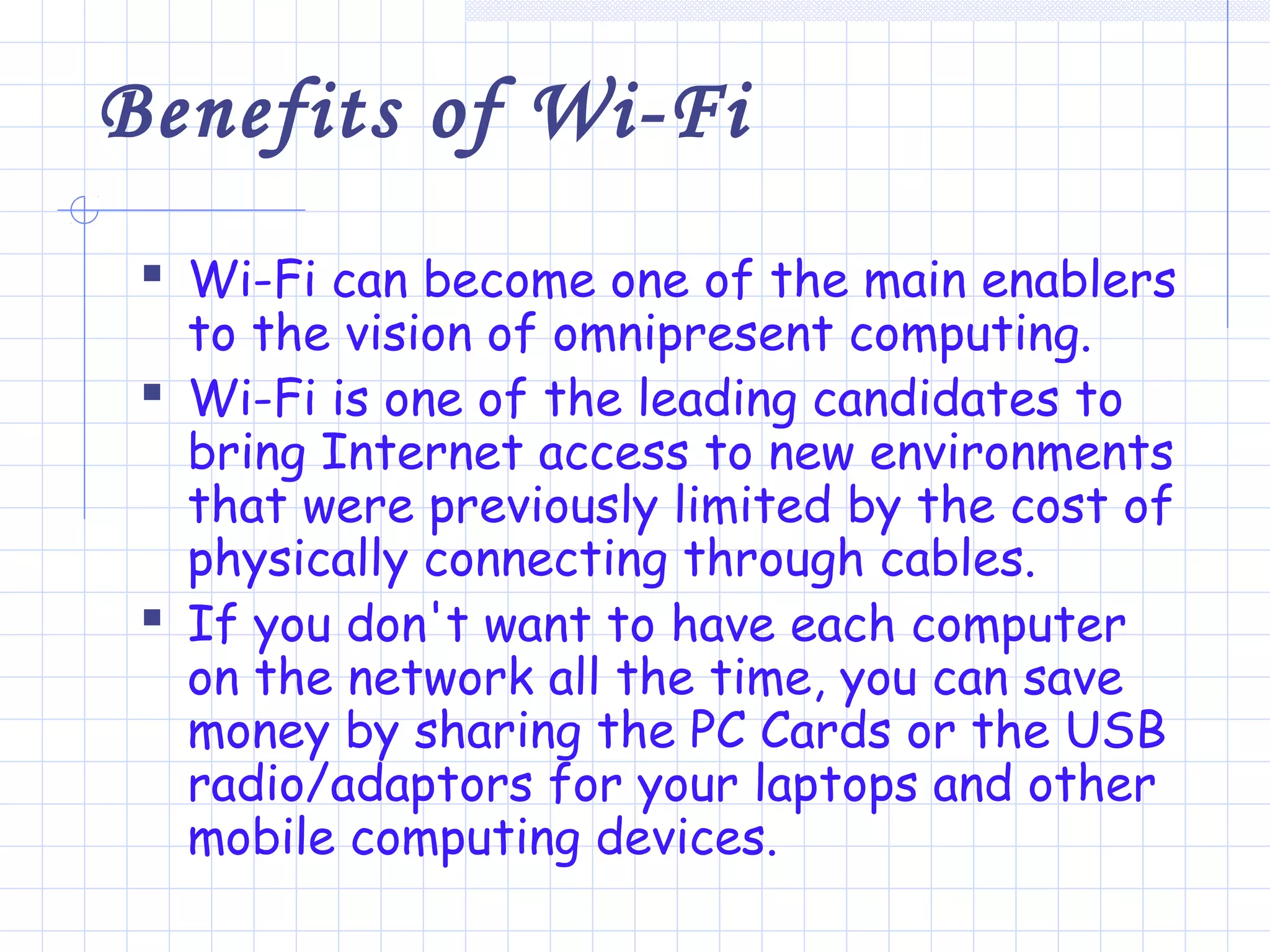 Benefits of Wi-Fi
 Wi-Fi can become one of the main enablers
to the vision of omnipresent computing.
 Wi-Fi is one of the leading candidates to
bring Internet access to new environments
that were previously limited by the cost of
physically connecting through cables.
 If you don't want to have each computer
on the network all the time, you can save
money by sharing the PC Cards or the USB
radio/adaptors for your laptops and other
mobile computing devices.
 