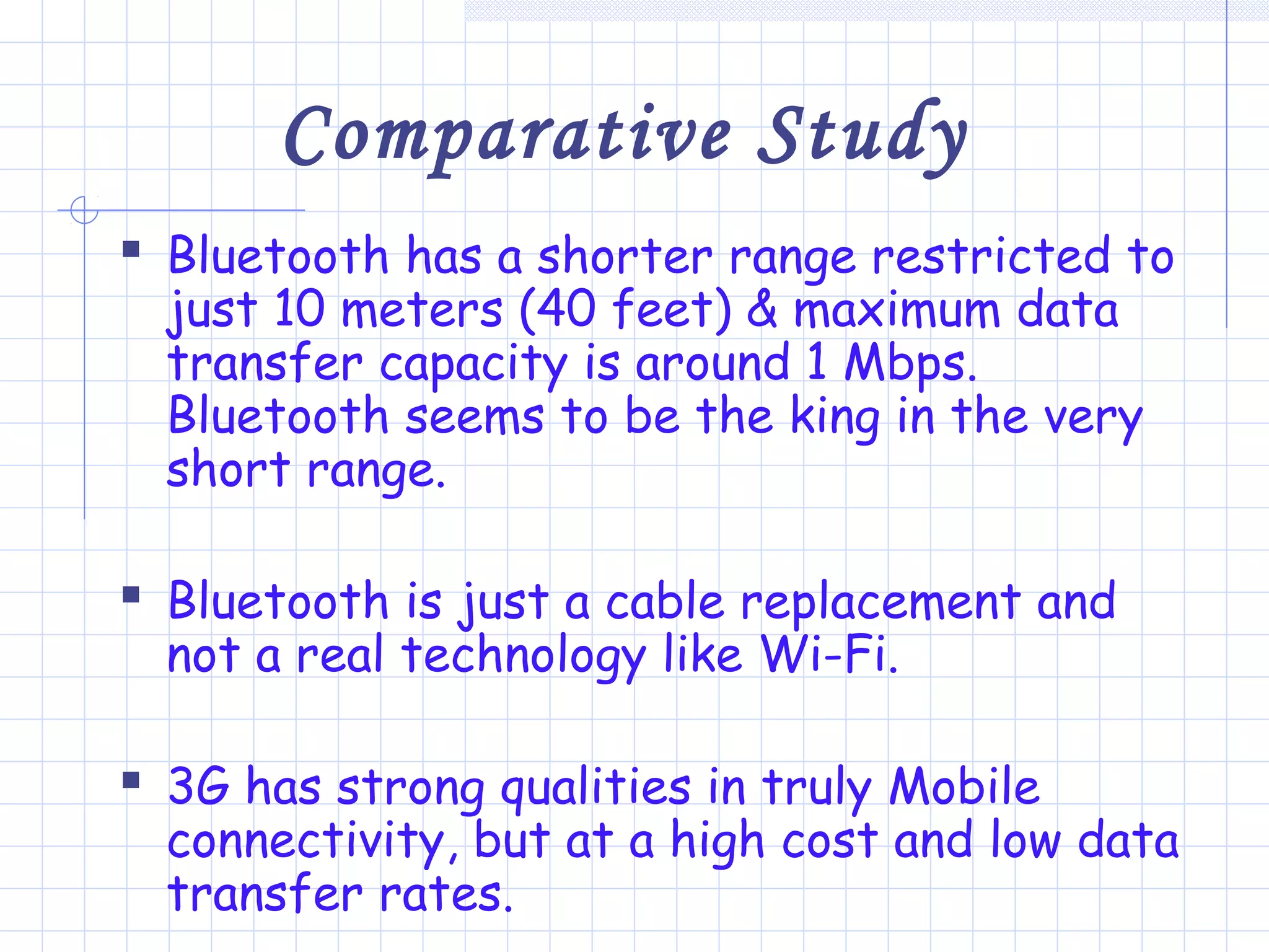 Comparative Study
 Bluetooth has a shorter range restricted to
just 10 meters (40 feet) & maximum data
transfer capacity is around 1 Mbps.
Bluetooth seems to be the king in the very
short range.
 Bluetooth is just a cable replacement and
not a real technology like Wi-Fi.
 3G has strong qualities in truly Mobile
connectivity, but at a high cost and low data
transfer rates.
 