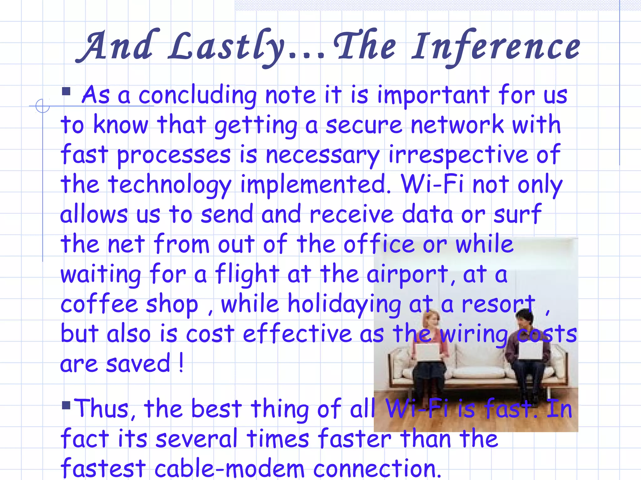 And Lastly…The Inference
 As a concluding note it is important for us
to know that getting a secure network with
fast processes is necessary irrespective of
the technology implemented. Wi-Fi not only
allows us to send and receive data or surf
the net from out of the office or while
waiting for a flight at the airport, at a
coffee shop , while holidaying at a resort ,
but also is cost effective as the wiring costs
are saved !
Thus, the best thing of all Wi-Fi is fast. In
fact its several times faster than the
fastest cable-modem connection.
 