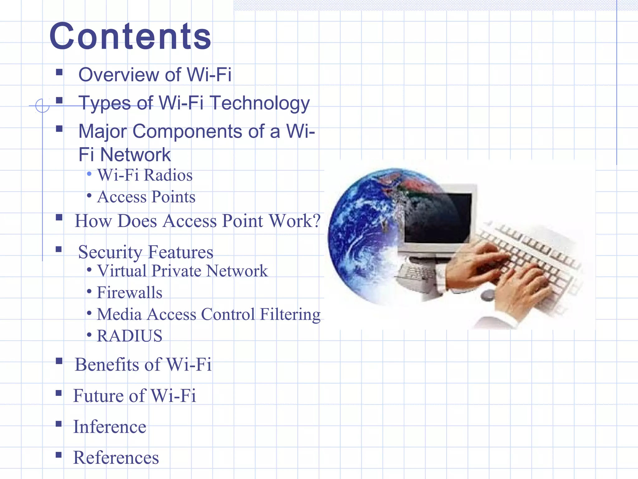Contents
 Overview of Wi-Fi
 Types of Wi-Fi Technology
 Major Components of a Wi-
Fi Network
• Wi-Fi Radios
• Access Points
 How Does Access Point Work?
 Security Features
• Virtual Private Network
• Firewalls
• Media Access Control Filtering
• RADIUS
 Benefits of Wi-Fi
 Future of Wi-Fi
 Inference
 References
 