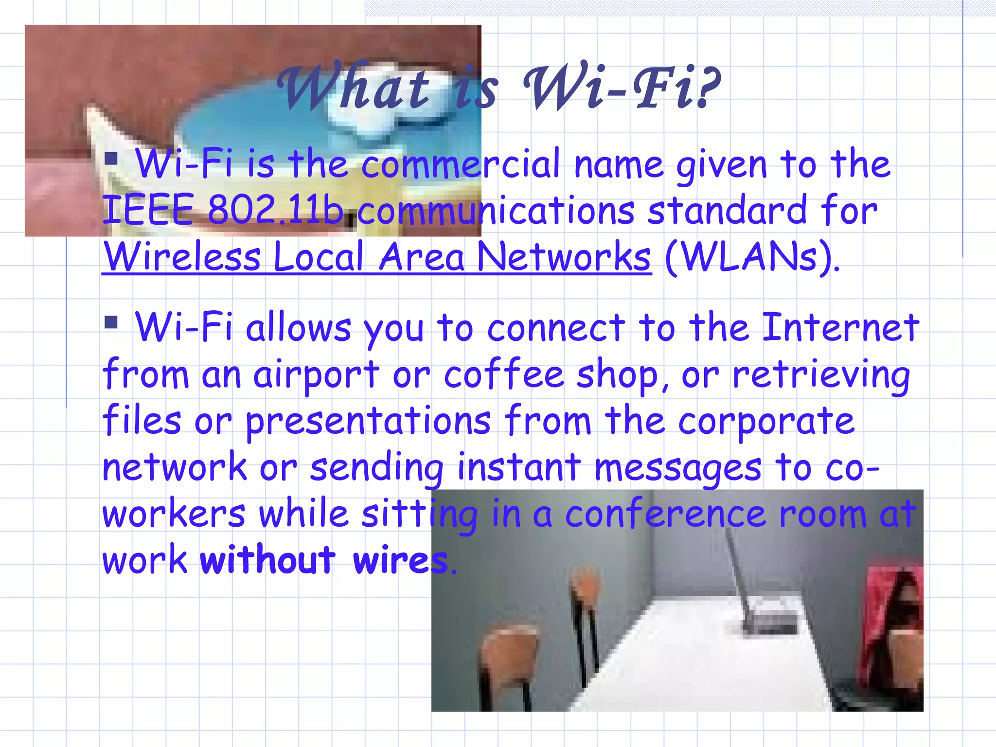 What is Wi-Fi?
 Wi-Fi is the commercial name given to the
IEEE 802.11b communications standard for
Wireless Local Area Networks (WLANs).
 Wi-Fi allows you to connect to the Internet
from an airport or coffee shop, or retrieving
files or presentations from the corporate
network or sending instant messages to co-
workers while sitting in a conference room at
work without wires.
 