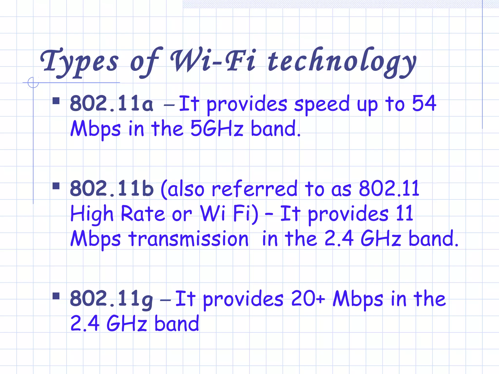 Types of Wi-Fi technology
 802.11a – It provides speed up to 54
Mbps in the 5GHz band.
 802.11b (also referred to as 802.11
High Rate or Wi Fi) – It provides 11
Mbps transmission in the 2.4 GHz band.
 802.11g – It provides 20+ Mbps in the
2.4 GHz band
 
