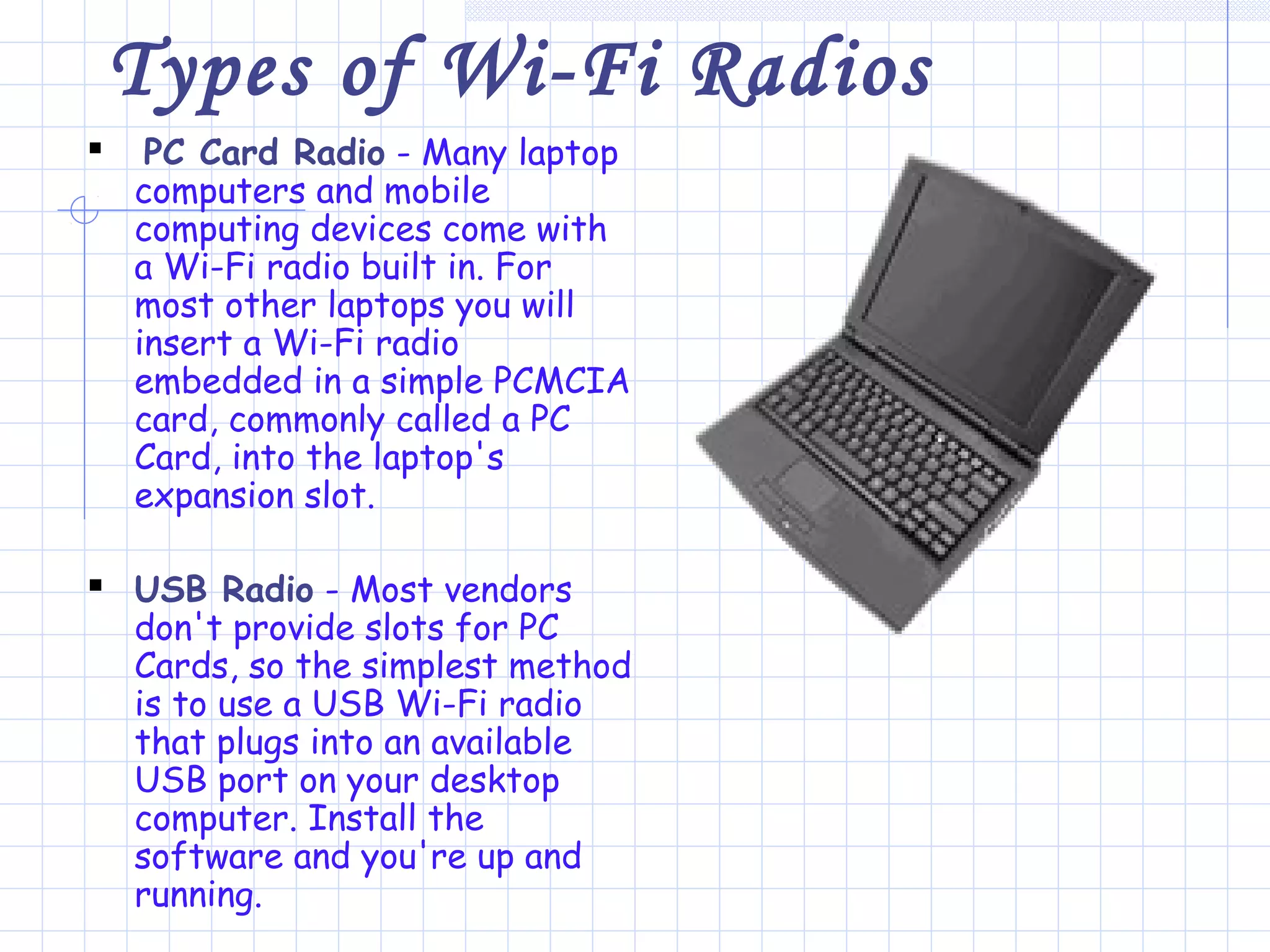 Types of Wi-Fi Radios
 PC Card Radio - Many laptop
computers and mobile
computing devices come with
a Wi-Fi radio built in. For
most other laptops you will
insert a Wi-Fi radio
embedded in a simple PCMCIA
card, commonly called a PC
Card, into the laptop's
expansion slot.
 USB Radio - Most vendors
don't provide slots for PC
Cards, so the simplest method
is to use a USB Wi-Fi radio
that plugs into an available
USB port on your desktop
computer. Install the
software and you're up and
running.
 