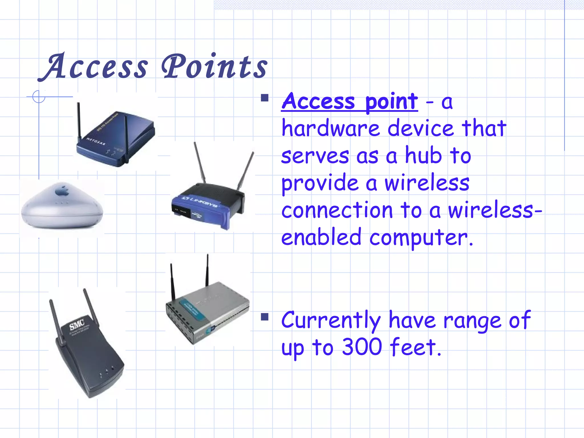 Access Points
 Access point - a
hardware device that
serves as a hub to
provide a wireless
connection to a wireless-
enabled computer.
 Currently have range of
up to 300 feet.
 