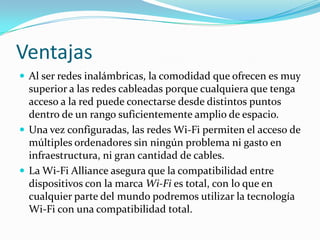 Ventajas
 Al ser redes inalámbricas, la comodidad que ofrecen es muy

superior a las redes cableadas porque cualquiera que tenga
acceso a la red puede conectarse desde distintos puntos
dentro de un rango suficientemente amplio de espacio.
 Una vez configuradas, las redes Wi-Fi permiten el acceso de
múltiples ordenadores sin ningún problema ni gasto en
infraestructura, ni gran cantidad de cables.
 La Wi-Fi Alliance asegura que la compatibilidad entre
dispositivos con la marca Wi-Fi es total, con lo que en
cualquier parte del mundo podremos utilizar la tecnología
Wi-Fi con una compatibilidad total.

 