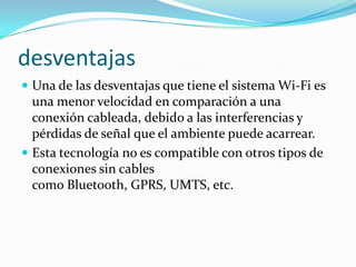desventajas
 Una de las desventajas que tiene el sistema Wi-Fi es

una menor velocidad en comparación a una
conexión cableada, debido a las interferencias y
pérdidas de señal que el ambiente puede acarrear.
 Esta tecnología no es compatible con otros tipos de
conexiones sin cables
como Bluetooth, GPRS, UMTS, etc.

 