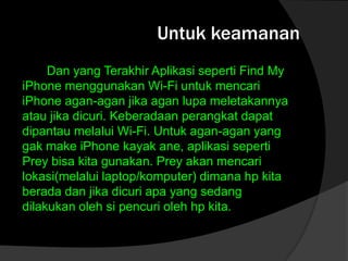 Untuk keamanan
Dan yang Terakhir Aplikasi seperti Find My
iPhone menggunakan Wi-Fi untuk mencari
iPhone agan-agan jika agan lupa meletakannya
atau jika dicuri. Keberadaan perangkat dapat
dipantau melalui Wi-Fi. Untuk agan-agan yang
gak make iPhone kayak ane, aplikasi seperti
Prey bisa kita gunakan. Prey akan mencari
lokasi(melalui laptop/komputer) dimana hp kita
berada dan jika dicuri apa yang sedang
dilakukan oleh si pencuri oleh hp kita.

 