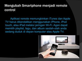 Mengubah Smartphone menjadi remote
control
Aplikasi remote memungkinkan iTunes dan Apple
TV harus dikendalikan menggunakan iPhone, iPod
touch, atau iPad melalui jaringan Wi-Fi. Agan dapat
memilih playlist, lagu, dan album seolah-olah anda
sedang duduk di depan komputer atau Apple TV.

 