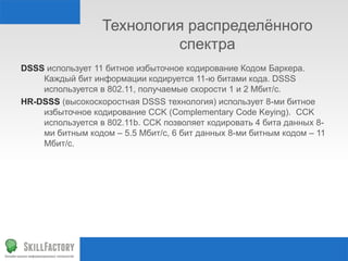 Технология распределённого
спектра
DSSS использует 11 битное избыточное кодирование Кодом Баркера.
Каждый бит информации кодируется 11-ю битами кода. DSSS
используется в 802.11, получаемые скорости 1 и 2 Мбит/с.
HR-DSSS (высокоскоростная DSSS технология) использует 8-ми битное
избыточное кодирование CCK (Complementary Code Keying). CCK
используется в 802.11b. CCK позволяет кодировать 4 бита данных 8-
ми битным кодом – 5.5 Мбит/с, 6 бит данных 8-ми битным кодом – 11
Мбит/с.
 
