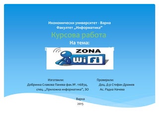 Икономически университет - Варна
Факултет „Информатика”
Курсова работа
На тема:
Безопасност и защита на wi-fi
Изготвили: Проверили:
Добринка Славова Панева фак.№. 116834, Доц. Д-р Стефан Дражев
спец. „Приложна информатика”, ЗО Ас. Радка Начева
Варна
2015
 