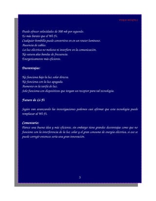 VEROO MÉNDEZ
Puede ofrecer velocidades de 500 mb por segundo.
Es más barato que el Wi­Fi.
Cualquier bombilla puede convertirse en en un router luminoso.
Ausencia de cables.
La luz eléctrica no molesta ni interfiere en la comunicación.
No satura alas bandas de frecuencia.
Energeticamente más eficiente.
Desventajas:
No funciona bajo la luz solar directa.
No funciona con la luz apagada.
Aumento en la tarifa de luz.
Solo funciona con dispositivos que tengan un receptor para tal tecnología.
Futuro de Li­Fi
Según van avanzando las investigaciones podemos casi afirmar que esta tecnología puede
remplazar al Wi­Fi.
Comentario:
Parece una buena idea y más eficiente, sin embargo tiene grandes desventajas como que no
funcione con la interferencia de la luz solar y el gran consumo de energía eléctrica, si eso se
puede corregir entonces sería una gran innovación.
3
 