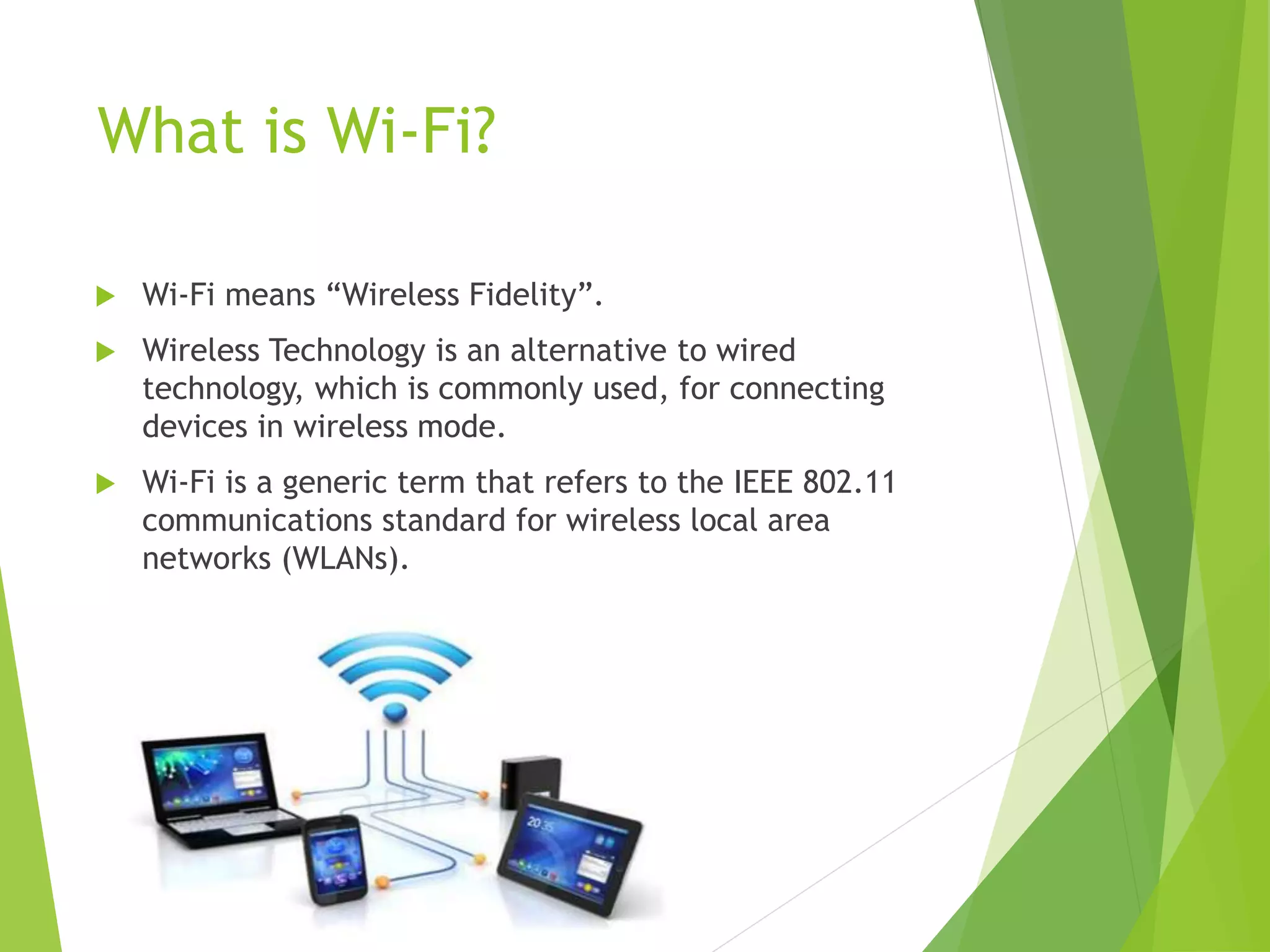 What is Wi-Fi?
 Wi-Fi means “Wireless Fidelity”.
 Wireless Technology is an alternative to wired
technology, which is commonly used, for connecting
devices in wireless mode.
 Wi-Fi is a generic term that refers to the IEEE 802.11
communications standard for wireless local area
networks (WLANs).
 