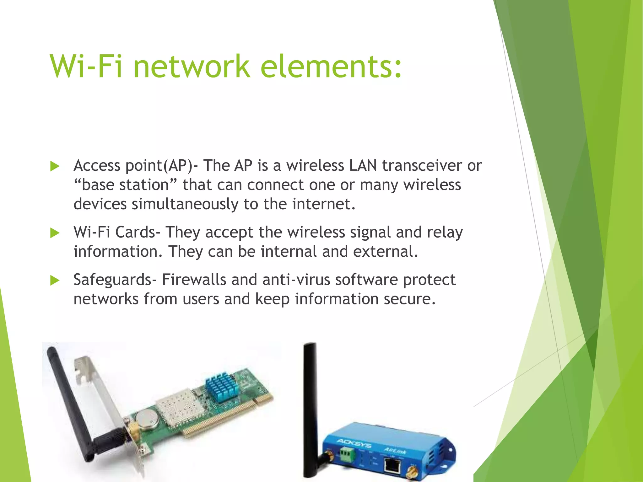 Wi-Fi network elements:
 Access point(AP)- The AP is a wireless LAN transceiver or
“base station” that can connect one or many wireless
devices simultaneously to the internet.
 Wi-Fi Cards- They accept the wireless signal and relay
information. They can be internal and external.
 Safeguards- Firewalls and anti-virus software protect
networks from users and keep information secure.
 