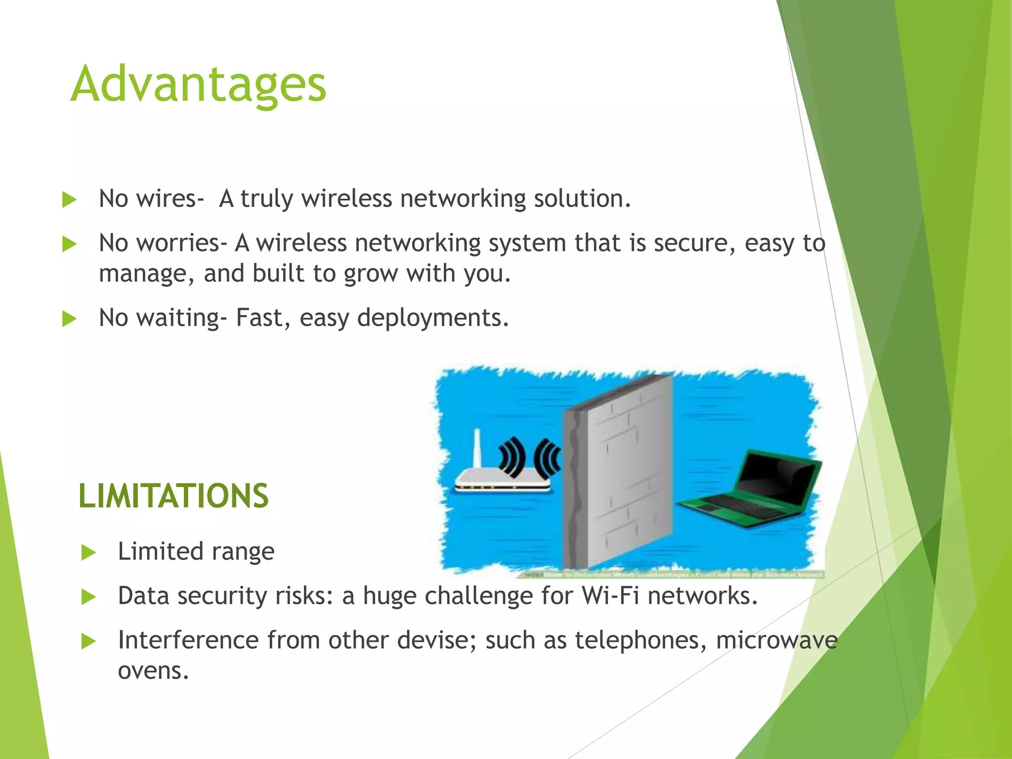 Advantages
 No wires- A truly wireless networking solution.
 No worries- A wireless networking system that is secure, easy to
manage, and built to grow with you.
 No waiting- Fast, easy deployments.
LIMITATIONS
 Limited range
 Data security risks: a huge challenge for Wi-Fi networks.
 Interference from other devise; such as telephones, microwave
ovens.
 