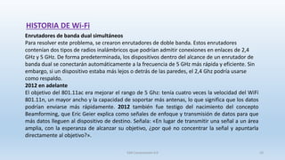 HISTORIA DE Wi-Fi
Enrutadores de banda dual simultáneos
Para resolver este problema, se crearon enrutadores de doble banda. Estos enrutadores
contenían dos tipos de radios inalámbricos que podrían admitir conexiones en enlaces de 2,4
GHz y 5 GHz. De forma predeterminada, los dispositivos dentro del alcance de un enrutador de
banda dual se conectarán automáticamente a la frecuencia de 5 GHz más rápida y eficiente. Sin
embargo, si un dispositivo estaba más lejos o detrás de las paredes, el 2,4 Ghz podría usarse
como respaldo.
2012 en adelante
El objetivo del 801.11ac era mejorar el rango de 5 Ghz: tenía cuatro veces la velocidad del WiFi
801.11n, un mayor ancho y la capacidad de soportar más antenas, lo que significa que los datos
podrían enviarse más rápidamente. 2012 también fue testigo del nacimiento del concepto
Beamforming, que Eric Geier explica como señales de enfoque y transmisión de datos para que
más datos lleguen al dispositivo de destino. Señala: «En lugar de transmitir una señal a un área
amplia, con la esperanza de alcanzar su objetivo, ¿por qué no concentrar la señal y apuntarla
directamente al objetivo?».
SJM Computación 4.0 10
 