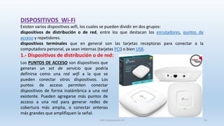 Existen varios dispositivos wifi, los cuales se pueden dividir en dos grupos:
dispositivos de distribución o de red, entre los que destacan los enrutadores, puntos de
acceso y repetidores.
dispositivos terminales que en general son las tarjetas receptoras para conectar a la
computadora personal, ya sean internas (tarjetas PCI) o bien USB.
1.- Dispositivos de distribución o de red:
DISPOSITIVOS Wi-Fi
Los PUNTOS DE ACCESO son dispositivos que
generan un set de servicio que podría
definirse como una red wifi a la que se
pueden conectar otros dispositivos. Los
puntos de acceso permiten conectar
dispositivos de forma inalámbrica a una red
existente. Pueden agregarse más puntos de
acceso a una red para generar redes de
cobertura más amplia, o conectar antenas
más grandes que amplifiquen la señal.
SJM Computación 4.0 14
 