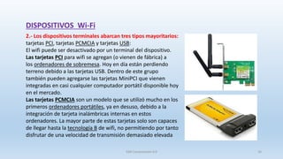 DISPOSITIVOS Wi-Fi
2.- Los dispositivos terminales abarcan tres tipos mayoritarios:
tarjetas PCI, tarjetas PCMCIA y tarjetas USB:
El wifi puede ser desactivado por un terminal del dispositivo.
Las tarjetas PCI para wifi se agregan (o vienen de fábrica) a
los ordenadores de sobremesa. Hoy en día están perdiendo
terreno debido a las tarjetas USB. Dentro de este grupo
también pueden agregarse las tarjetas MiniPCI que vienen
integradas en casi cualquier computador portátil disponible hoy
en el mercado.
Las tarjetas PCMCIA son un modelo que se utilizó mucho en los
primeros ordenadores portátiles, ya en desuso, debido a la
integración de tarjeta inalámbricas internas en estos
ordenadores. La mayor parte de estas tarjetas solo son capaces
de llegar hasta la tecnología B de wifi, no permitiendo por tanto
disfrutar de una velocidad de transmisión demasiado elevada
SJM Computación 4.0 16
 