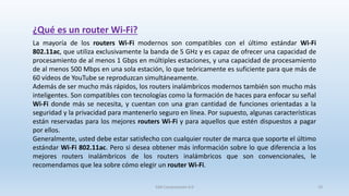 La mayoría de los routers Wi-Fi modernos son compatibles con el último estándar Wi-Fi
802.11ac, que utiliza exclusivamente la banda de 5 GHz y es capaz de ofrecer una capacidad de
procesamiento de al menos 1 Gbps en múltiples estaciones, y una capacidad de procesamiento
de al menos 500 Mbps en una sola estación, lo que teóricamente es suficiente para que más de
60 vídeos de YouTube se reproduzcan simultáneamente.
Además de ser mucho más rápidos, los routers inalámbricos modernos también son mucho más
inteligentes. Son compatibles con tecnologías como la formación de haces para enfocar su señal
Wi-Fi donde más se necesita, y cuentan con una gran cantidad de funciones orientadas a la
seguridad y la privacidad para mantenerlo seguro en línea. Por supuesto, algunas características
están reservadas para los mejores routers Wi-Fi y para aquellos que estén dispuestos a pagar
por ellos.
Generalmente, usted debe estar satisfecho con cualquier router de marca que soporte el último
estándar Wi-Fi 802.11ac. Pero si desea obtener más información sobre lo que diferencia a los
mejores routers inalámbricos de los routers inalámbricos que son convencionales, le
recomendamos que lea sobre cómo elegir un router Wi-Fi.
¿Qué es un router Wi-Fi?
SJM Computación 4.0 19
 