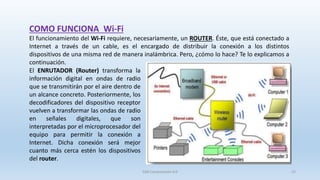 COMO FUNCIONA Wi-Fi
El funcionamiento del Wi-Fi requiere, necesariamente, un ROUTER. Éste, que está conectado a
Internet a través de un cable, es el encargado de distribuir la conexión a los distintos
dispositivos de una misma red de manera inalámbrica. Pero, ¿cómo lo hace? Te lo explicamos a
continuación.
El ENRUTADOR (Router) transforma la
información digital en ondas de radio
que se transmitirán por el aire dentro de
un alcance concreto. Posteriormente, los
decodificadores del dispositivo receptor
vuelven a transformar las ondas de radio
en señales digitales, que son
interpretadas por el microprocesador del
equipo para permitir la conexión a
Internet. Dicha conexión será mejor
cuanto más cerca estén los dispositivos
del router.
SJM Computación 4.0 22
 