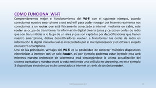 Comprenderemos mejor el funcionamiento del Wi-Fi con el siguiente ejemplo, cuando
conectamos nuestro smartphone a una red wifi para poder navegar por Internet realmente nos
conectamos a un router que está físicamente conectado a internet mediante un cable, este
router se ocupa de transformar la información digital binaria (unos y ceros) en ondas de radio
que son transmitidas a lo largo de un área y que son captadas por decodificadores que tienen
nuestro smartphone, dichos decodificadores vuelven a transformar las ondas de radio en
información la digital inicial la cual es interpretada por el microprocesador y el software alojado
en nuestro smartphone.
Una de las principales ventajas del Wi-Fi es la posibilidad de conectar múltiples dispositivos
electrónicos a internet con un solo Router, así por ejemplo podemos estar leyendo esta web
mientras nuestro ordenador de sobremesa está descargándose la última actualización del
sistema operativo y nuestra smart tv está emitiendo una película en streaming, en este ejemplo
3 dispositivos electrónicos están conectados a Internet a través de un único router.
COMO FUNCIONA Wi-Fi
SJM Computación 4.0 23
 