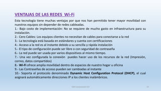 VENTAJAS DE LAS REDES Wi-Fi
Esta tecnología tiene muchas ventajas por que nos han permitido tener mayor movilidad con
nuestros equipos sin depender de redes cableadas.
1.- Bajo costo de implementación: No se requiere de mucho gasto en infraestructura para su
instalación.
2.- Cero Cables: Los equipos clientes no necesitan de cables para conectarse a la red
3.- La tecnología está basada en estándares y cuenta con certificaciones
4.- Acceso a la red es al instante debido a su sencilla y rápida instalación
5.- El tipo de configuración puede ser libre o con seguridad de contraseña
6.- La red puede ser usada por varios dispositivos al mismo tiempo.
7.- Una vez configurada la conexión puedes hacer uso de los recursos de la red (Impresión,
correo, datos compartidos)
8.- Wi-Fi ofrece amplia movilidad dentro de espacios de nuestro hogar u oficina
9.- Las Contraseñas de acceso pueden ser cambiadas al instante
10.- Soporta el protocolo denominado Dynamic Host Configuration Protocol (DHCP), el cual
asignará automáticamente direcciones IP a los clientes inalámbricos.
SJM Computación 4.0 24
 