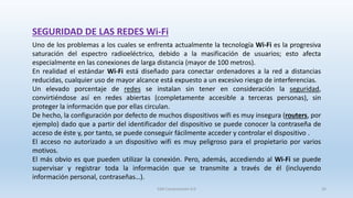 SEGURIDAD DE LAS REDES Wi-Fi
Uno de los problemas a los cuales se enfrenta actualmente la tecnología Wi-Fi es la progresiva
saturación del espectro radioeléctrico, debido a la masificación de usuarios; esto afecta
especialmente en las conexiones de larga distancia (mayor de 100 metros).
En realidad el estándar Wi-Fi está diseñado para conectar ordenadores a la red a distancias
reducidas, cualquier uso de mayor alcance está expuesto a un excesivo riesgo de interferencias.
Un elevado porcentaje de redes se instalan sin tener en consideración la seguridad,
convirtiéndose así en redes abiertas (completamente accesible a terceras personas), sin
proteger la información que por ellas circulan.
De hecho, la configuración por defecto de muchos dispositivos wifi es muy insegura (routers, por
ejemplo) dado que a partir del identificador del dispositivo se puede conocer la contraseña de
acceso de éste y, por tanto, se puede conseguir fácilmente acceder y controlar el dispositivo .
El acceso no autorizado a un dispositivo wifi es muy peligroso para el propietario por varios
motivos.
El más obvio es que pueden utilizar la conexión. Pero, además, accediendo al Wi-Fi se puede
supervisar y registrar toda la información que se transmite a través de él (incluyendo
información personal, contraseñas…).
SJM Computación 4.0 26
 