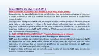 SEGURIDAD DE LAS REDES Wi-Fi
PROTOCOLOS DE SEGURIDAD INALÁMBRICA: WEP, WPA, WPA2, y WPA3
Los protocolos de seguridad inalámbrica no sólo evitan que las partes no deseadas se conecten
a su red inalámbrica, sino que también encriptan sus datos privados enviados a través de las
ondas de radio.
Los algoritmos de seguridad Wi-Fi han pasado por muchos cambios y mejoras desde los años 90
para hacerse más seguros y eficaces. Se desarrollaron diferentes tipos de protocolos de
seguridad inalámbricos para la protección de redes inalámbricas domésticas. Los protocolos de
seguridad inalámbrica son WEP, WPA y WPA2 y WPA3 que cumplen el mismo propósito pero
que son diferentes al mismo tiempo:
1.- WEP. (WIRED EQUIVALENT PRIVACY) Privacidad equivalente al cableado
Norma 1999 - 2004. Fácil de romper y difícil de configurar. Abandonado.
WEP que desarrollado para redes inalámbricas y aprobado como estándar de seguridad Wi-Fi
en septiembre de 1999. WEP debía ofrecer el mismo nivel de seguridad que las redes
cableadas, sin embargo hay un montón de problemas de seguridad conocidos en WEP, que
también es fácil de romper y difícil de configurar.
A pesar de todo el trabajo que se ha hecho para mejorar el sistema, WEP sigue siendo una
solución altamente vulnerable.
SJM Computación 4.0 27
 