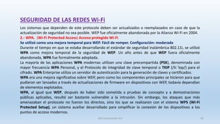 SEGURIDAD DE LAS REDES Wi-Fi
Los sistemas que dependen de este protocolo deben ser actualizados o reemplazados en caso de que la
actualización de seguridad no sea posible. WEP fue oficialmente abandonada por la Alianza Wi-Fi en 2004.
2.- WPA. (Wi-Fi Protected Access) Acceso protegido Wi-Fi
Se utilizó como una mejora temporal para WEP. Fácil de romper. Configuración: moderada
Durante el tiempo en que se estaba desarrollando el estándar de seguridad inalámbrica 802.11i, se utilizó
WPA como mejora temporal de la seguridad de WEP. Un año antes de que WEP fuera oficialmente
abandonada, WPA fue formalmente adoptada.
La mayoría de las aplicaciones WPA modernas utilizan una clave precompartida (PSK), denominada con
mayor frecuencia WPA Personal, y el Protocolo de integridad de clave temporal o TKIP (/tiːˈkɪp/) para el
cifrado. WPA Enterprise utiliza un servidor de autenticación para la generación de claves y certificados.
WPA era una mejora significativa sobre WEP, pero como los componentes principales se hicieron para que
pudieran ser lanzados a través de actualizaciones de firmware en dispositivos con WEP, todavía dependían
de elementos explotados.
WPA, al igual que WEP, después de haber sido sometida a pruebas de concepto y a demostraciones
públicas aplicadas, resultó ser bastante vulnerable a la intrusión. Sin embargo, los ataques que más
amenazaban el protocolo no fueron los directos, sino los que se realizaron con el sistema WPS (Wi-Fi
Protected Setup), un sistema auxiliar desarrollado para simplificar la conexión de los dispositivos a los
puntos de acceso modernos.
SJM Computación 4.0 28
 