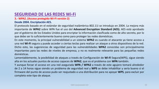 SEGURIDAD DE LAS REDES Wi-Fi
3.- WPA2. (Acceso protegido Wi-Fi versión 2)
Desde 2004. Encriptación AES.
El protocolo basado en el estándar de seguridad inalámbrica 802.11i se introdujo en 2004. La mejora más
importante de WPA2 sobre WPA fue el uso del Advanced Encryption Standard (AES). AES está aprobado
por el gobierno de los Estados Unidos para encriptar la información clasificada como de alto secreto, por lo
que debe ser lo suficientemente bueno como para proteger las redes domésticas.
En este momento, la principal vulnerabilidad a un sistema WPA2 es cuando el atacante ya tiene acceso a
una red Wi-Fi segura y puede acceder a ciertas teclas para realizar un ataque a otros dispositivos de la red.
Dicho esto, las sugerencias de seguridad para las vulnerabilidades WPA2 conocidas son principalmente
importantes para las redes de niveles de empresa, y no es realmente relevante para las pequeñas redes
domésticas.
Lamentablemente, la posibilidad de ataques a través de Configuración de Wi-Fi Segura(WPS), sigue siendo
alta en los actuales puntos de acceso capaces de WPA2, que es el problema con WPA también.
Y aunque forzar el acceso en una red asegurada WPA / WPA2 a través de este agujero tomará alrededor
de 2 a 14 horas sigue siendo un problema de seguridad real y WPS se debe inhabilitar y sería bueno si el
firmware del punto de acceso pudo ser reajustado a una distribución para no apoyar WPS, para excluir por
completo este tipo de ataque.
SJM Computación 4.0 29
 
