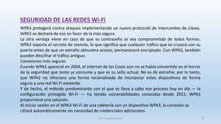 SEGURIDAD DE LAS REDES Wi-Fi
WPA3 protegerá contra ataques implementando un nuevo protocolo de intercambio de claves.
WPA3 se deshará de eso en favor de la más segura.
La otra ventaja viene en caso de que su contraseña se vea comprometida de todas formas.
WPA3 soporta el secreto de reenvío, lo que significa que cualquier tráfico que se cruzara con su
puerta antes de que un extraño obtuviera acceso, permanecerá encriptado. Con WPA2, también
pueden descifrar el tráfico antiguo.
Conexiones más seguras
Cuando WPA2 apareció en 2004, el Internet de las Cosas aún no se había convertido en el horror
de la seguridad que tanto se consume y que es su sello actual. No es de extrañar, por lo tanto,
que WPA2 no ofreciera una forma racionalizada de incorporar estos dispositivos de forma
segura a una red Wi-Fi existente.
Y de hecho, el método predominante con el que se lleva a cabo ese proceso hoy en día — la
configuración protegida Wi-Fi — ha tenido vulnerabilidades conocidas desde 2011. WPA3
proporciona una solución.
Al iniciar sesión en el WPA3 Wi-Fi de una cafetería con un dispositivo WPA3, la conexión se
cifrará automáticamente sin necesidad de credenciales adicionales.
SJM Computación 4.0 31
 