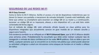 SEGURIDAD DE LAS REDES Wi-Fi
Wi-Fi Easy Connect
Como lo llama la Wi-Fi Alliance, facilita el acceso a la red de dispositivos inalámbricos que no
tienen (o tienen una pantalla o mecanismo de entrada limitado). Cuando esté habilitado, sólo
tiene que utilizar su smartphone para escanear un código QR en su router y, a continuación,
escanear un código QR en su impresora, altavoz u otro dispositivo IoT, y ya está listo: están
conectados de forma segura.
Con el método de código QR, está utilizando cifrado basado en clave pública para los
dispositivos integrados que actualmente carecen en gran medida de un método sencillo y
seguro para hacerlo.
Esta tendencia también se ve reflejada en el Wi-Fi Enhanced Open, que la Wi-Fi Alliance detalló
unas semanas antes. Probablemente ha escuchado que debe evitar realizar cualquier tipo de
navegación o entrada de datos confidencial en las redes Wi-Fi públicas. Esto se debe a que con
WPA2, cualquier persona que se encuentre en la misma red pública que usted puede observar
su actividad y dirigirse a usted con intrusiones como ataques de hombre en el medio u olfateo
de tráfico.
SJM Computación 4.0 33
 
