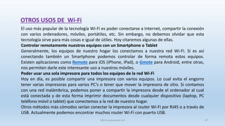 OTROS USOS DE Wi-Fi
El uso más popular de la tecnología Wi-Fi es poder conectarse a Internet, compartir la conexión
con varios ordenadores, móviles, portátiles, etc. Sin embargo, no debemos olvidar que esta
tecnología sirve para más cosas e igual de útiles. Hoy citaremos algunas de ellas.
Controlar remotamente nuestros equipos con un Smartphone o Tablet
Generalmente, los equipos de nuestro hogar los conectamos a nuestra red Wi-Fi. Si es así
conectando también un Smartphone podemos controlar de forma remota estos equipos.
Existen aplicaciones como Remote para iOS (iPhone, iPad), o Gmote para Android, entre otras,
nos permiten darle este interesante uso a nuestros móviles.
Poder usar una sola impresora para todos los equipos de la red Wi-Fi
Hoy en día, es posible compartir una impresora con varios equipos. Lo cual evita el engorro
tener varias impresoras para varios PC’s o tener que mover la impresora de sitio. Si contamos
con una red inalámbrica, podemos poner a compartir la impresora desde el ordenador al cual
está conectada y de esta forma imprimir documentos desde cualquier dispositivo (laptop, PC
teléfono móvil o tablet) que conectemos a la red de nuestro hogar.
Otros métodos más cómodos serían conectar la impresora al router Wi-Fi por RJ45 o a través de
USB. Actualmente podemos encontrar muchos router Wi-Fi con puerto USB.
SJM Computación 4.0 37
 