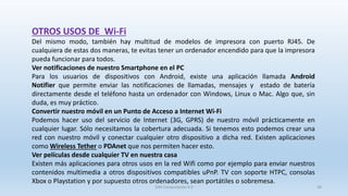 OTROS USOS DE Wi-Fi
Del mismo modo, también hay multitud de modelos de impresora con puerto RJ45. De
cualquiera de estas dos maneras, te evitas tener un ordenador encendido para que la impresora
pueda funcionar para todos.
Ver notificaciones de nuestro Smartphone en el PC
Para los usuarios de dispositivos con Android, existe una aplicación llamada Android
Notifier que permite enviar las notificaciones de llamadas, mensajes y estado de batería
directamente desde el teléfono hasta un ordenador con Windows, Linux o Mac. Algo que, sin
duda, es muy práctico.
Convertir nuestro móvil en un Punto de Acceso a Internet Wi-Fi
Podemos hacer uso del servicio de Internet (3G, GPRS) de nuestro móvil prácticamente en
cualquier lugar. Sólo necesitamos la cobertura adecuada. Si tenemos esto podemos crear una
red con nuestro móvil y conectar cualquier otro dispositivo a dicha red. Existen aplicaciones
como Wireless Tether o PDAnet que nos permiten hacer esto.
Ver películas desde cualquier TV en nuestra casa
Existen más aplicaciones para otros usos en la red Wifi como por ejemplo para enviar nuestros
contenidos multimedia a otros dispositivos compatibles uPnP. TV con soporte HTPC, consolas
Xbox o Playstation y por supuesto otros ordenadores, sean portátiles o sobremesa.
SJM Computación 4.0 38
 