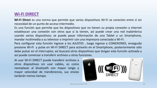 SJM Computación 4.0 40
Wi-Fi DIRECT
Wi-Fi Direct es una norma que permite que varios dispositivos Wi-Fi se conecten entre sí sin
necesidad de un punto de acceso intermedio.
Es una función que permite que los dispositivos que no tienen su propia conexión a internet
establezcan una conexión con otros que si la tienen, así puede crear una red inalámbrica
usando varios dispositivos; se puede pasar información de una Tablet a un Smartphone,
mandar multimedia a su televisor o imprimir con una impresora conectada a Wi-Fi.
Para configurar esta función ingrese a los AJUSTES , luego ingrese a CONEXIONES, enseguida
presione Wi-Fi y pulse en Wi-Fi DIRECT para activarlo en el Smartphone, posteriormente sólo
debe pulsar en el interruptor, así buscará otros dispositivos que tengan esta función activada y
así puede comenzar a transferir archivos u otras funciones.
Al usar Wi-Fi DIRECT puede transferir archivos a
otros dispositivos sin usar cables, es como
reemplazar al bluetooth con mayor rango y
mayor velocidad de transferencia, sus envíos
tardarán menos tiempo.
 