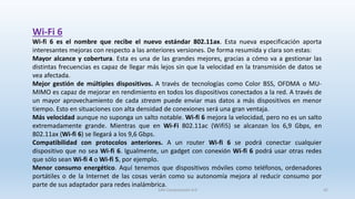 Wi-Fi 6
Wi-fi 6 es el nombre que recibe el nuevo estándar 802.11ax. Esta nueva especificación aporta
interesantes mejoras con respecto a las anteriores versiones. De forma resumida y clara son estas:
Mayor alcance y cobertura. Esta es una de las grandes mejores, gracias a cómo va a gestionar las
distintas frecuencias es capaz de llegar más lejos sin que la velocidad en la transmisión de datos se
vea afectada.
Mejor gestión de múltiples dispositivos. A través de tecnologías como Color BSS, OFDMA o MU-
MIMO es capaz de mejorar en rendimiento en todos los dispositivos conectados a la red. A través de
un mayor aprovechamiento de cada stream puede enviar mas datos a más dispositivos en menor
tiempo. Esto en situaciones con alta densidad de conexiones será una gran ventaja.
Más velocidad aunque no suponga un salto notable. Wi-fi 6 mejora la velocidad, pero no es un salto
extremadamente grande. Mientras que en Wi-Fi 802.11ac (Wifi5) se alcanzan los 6,9 Gbps, en
802.11ax (Wi-fi 6) se llegará a los 9,6 Gbps.
Compatibilidad con protocolos anteriores. A un router Wi-fi 6 se podrá conectar cualquier
dispositivo que no sea Wi-fi 6. Igualmente, un gadget con conexión Wi-fi 6 podrá usar otras redes
que sólo sean Wi-fi 4 o Wi-fi 5, por ejemplo.
Menor consumo energético. Aquí tenemos que dispositivos móviles como teléfonos, ordenadores
portátiles o de la Internet de las cosas verán como su autonomía mejora al reducir consumo por
parte de sus adaptador para redes inalámbrica.
SJM Computación 4.0 42
 