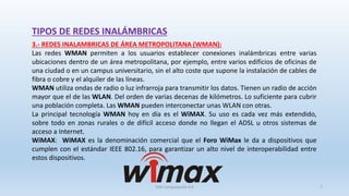 TIPOS DE REDES INALÁMBRICAS
3.- REDES INALAMBRICAS DE ÁREA METROPOLITANA (WMAN):
Las redes WMAN permiten a los usuarios establecer conexiones inalámbricas entre varias
ubicaciones dentro de un área metropolitana, por ejemplo, entre varios edificios de oficinas de
una ciudad o en un campus universitario, sin el alto coste que supone la instalación de cables de
fibra o cobre y el alquiler de las líneas.
WMAN utiliza ondas de radio o luz infrarroja para transmitir los datos. Tienen un radio de acción
mayor que el de las WLAN. Del orden de varias decenas de kilómetros. Lo suficiente para cubrir
una población completa. Las WMAN pueden interconectar unas WLAN con otras.
La principal tecnología WMAN hoy en día es el WiMAX. Su uso es cada vez más extendido,
sobre todo en zonas rurales o de difícil acceso donde no llegan el ADSL u otros sistemas de
acceso a Internet.
WiMAX: WiMAX es la denominación comercial que el Foro WiMax le da a dispositivos que
cumplen con el estándar IEEE 802.16, para garantizar un alto nivel de interoperabilidad entre
estos dispositivos.
SJM Computación 4.0 7
 