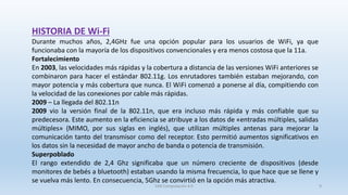 HISTORIA DE Wi-Fi
Durante muchos años, 2,4GHz fue una opción popular para los usuarios de WiFi, ya que
funcionaba con la mayoría de los dispositivos convencionales y era menos costosa que la 11a.
Fortalecimiento
En 2003, las velocidades más rápidas y la cobertura a distancia de las versiones WiFi anteriores se
combinaron para hacer el estándar 802.11g. Los enrutadores también estaban mejorando, con
mayor potencia y más cobertura que nunca. El WiFi comenzó a ponerse al día, compitiendo con
la velocidad de las conexiones por cable más rápidas.
2009 – La llegada del 802.11n
2009 vio la versión final de la 802.11n, que era incluso más rápida y más confiable que su
predecesora. Este aumento en la eficiencia se atribuye a los datos de «entradas múltiples, salidas
múltiples» (MIMO, por sus siglas en inglés), que utilizan múltiples antenas para mejorar la
comunicación tanto del transmisor como del receptor. Esto permitió aumentos significativos en
los datos sin la necesidad de mayor ancho de banda o potencia de transmisión.
Superpoblado
El rango extendido de 2,4 Ghz significaba que un número creciente de dispositivos (desde
monitores de bebés a bluetooth) estaban usando la misma frecuencia, lo que hace que se llene y
se vuelva más lento. En consecuencia, 5Ghz se convirtió en la opción más atractiva.
SJM Computación 4.0 9
 