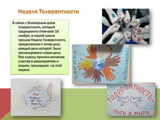 В связи с Всемирным днем
толерантности, который
традиционно отмечают 16
ноября, в нашей школе
прошла Неделя Толерантности,
приуроченная к этому дню,
каждый день которой было
запланировано новое дело.
Все классы приняли активное
участие в мероприятиях и
акциях, прошедших на этой
неделе.
 