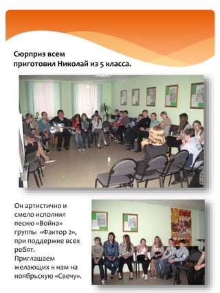 Сюрприз всем
приготовил Николай из 5 класса.
Он артистично и
смело исполнил
песню «Война»
группы «Фактор 2»,
при поддержке всех
ребят.
Приглашаем
желающих к нам на
ноябрьскую «Свечу».
 