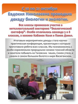 Итоговым мероприятием декады стала научно-
практическая конференция, презентации к которым
приготовили ребята всех классов. Мы познакомились с
особо охраняемыми природными зонами томской области
и захотели побывать на Таловских чашах, Синем утесе, и
узнали о самом большом болоте в мире-Васюганском.
 