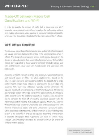 WHITEPAPER                                                       Building a Successful Offload Strategy - 08




Trade-Off between Macro Cell
Densiﬁcation and Wi-Fi
In order to quantify the amount of trafﬁc that is traversing over Wi-Fi
networks, carriers use various methods to analyze the trafﬁc usage patterns
of its mobile network and sets a baseline to benchmark additional capacity;
when and how it could be mitigated either by macro sites or Wi-Fi ofﬂoad.



Wi-Fi Ofﬂoad Simpliﬁed

The coverage percentage of geographical area and density of access point
per square kilometer deployment is critical in the selection criteria of Wi-Fi
ofﬂoad. The design of coverage and access point density depends on the
density of subscribers and their assumed data consumption. Consumption
models can be proﬁled to three types for simplicity of study; bronze user
with 0.5MB/month, silver user with 1.5GB/month and gold user with
5GB/month.


Assuming a HSDPA network at 2100 MHz spectrum, typical single carrier
and transmit power of 40W+- for urban deployments5. Based on the
network parameters and planning computations, the capacity for a single
sector HSDPA macro base station is estimated to be 3.6 Mbps and
assumes 70% busy hour utilization. Typically, carriers dimension the
capacity model with an overbooking of 20-30% for busy hour. If the carrier
can no longer sustain with single-carrier, three-sector cell site, it will need to
add a second carrier for additional capacity as required. Also, the carrier
has to consider the trade-off of installing additional capacity with the
incremental cost of installing that particular capacity. Meanwhile, a carrier
Wi-Fi ofﬂoad would entail the fundamental cost of the access points with
minimal installation costs and zero unlicensed spectrum costs.
Other associated cost of backhaul and core network is assumed integrated
as part of the carrier Wi-Fi and can be adjusted depending on the vendor.
A separate whitepaper, titled “Operators Can Save $14million Yearly
Through Data Ofﬂoading” describes the breakdown of CAPEX and OPEX
costs for further reading.


                                                                                     5Note : Penetration loss of industry
                                                                                             practice of 15dBi is assumed.
 