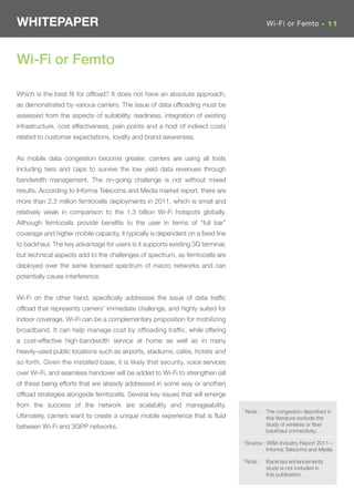 WHITEPAPER                                                                                 Wi-Fi or Femto - 11




Wi-Fi or Femto

Which is the best ﬁt for ofﬂoad? It does not have an absolute approach,
as demonstrated by various carriers. The issue of data ofﬂoading must be
assessed from the aspects of suitability, readiness, integration of existing
infrastructure, cost effectiveness, pain points and a host of indirect costs
related to customer expectations, loyalty and brand awareness.


As mobile data congestion become greater, carriers are using all tools
including tiers and caps to survive the low yield data revenues through
bandwidth management. The on-going challenge is not without mixed
results. According to Informa Telecoms and Media market report, there are
more than 2.3 million femtocells deployments in 2011, which is small and
relatively weak in comparison to the 1.3 billion Wi-Fi hotspots globally.
Although femtocells provide beneﬁts to the user in terms of “full bar”
coverage and higher mobile capacity, it typically is dependent on a ﬁxed line
to backhaul. The key advantage for users is it supports existing 3G terminal,
but technical aspects add to the challenges of spectrum, as femtocells are
deployed over the same licensed spectrum of macro networks and can
potentially cause interference.


Wi-Fi on the other hand, speciﬁcally addresses the issue of data trafﬁc
ofﬂoad that represents carriers’ immediate challenge, and highly suited for
indoor coverage. Wi-Fi can be a complementary proposition for mobilizing
broadband. It can help manage cost by ofﬂoading trafﬁc, while offering
a cost-effective high-bandwidth service at home as well as in many
heavily-used public locations such as airports, stadiums, cafes, hotels and
so forth. Given the installed base, it is likely that security, voice services
over Wi-Fi, and seamless handover will be added to Wi-Fi to strengthen (all
of these being efforts that are already addressed in some way or another)
ofﬂoad strategies alongside femtocells. Several key issues that will emerge
from the success of the network are scalability and manageability.
                                                                                 7Note :   The congestion described in
Ultimately, carriers want to create a unique mobile experience that is ﬂuid                this literature exclude the
between Wi-Fi and 3GPP networks.                                                           study of wireless or ﬁber
                                                                                           backhaul connectivity.
                                                                                 8Source : WBA Industry Report 2011 –
                                                                                           Informa Telecoms and Media
                                                                                 9Note :   Backhaul enhancements
                                                                                           study is not included in
                                                                                           this publication.
 